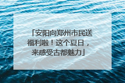 安阳向郑州市民送福利啦！这个夏日，来感受古都魅力
