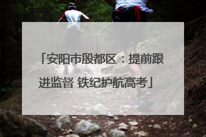安阳市殷都区：提前跟进监督 铁纪护航高考