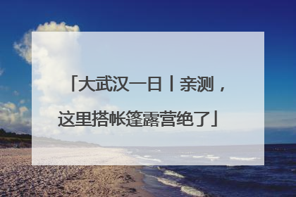 大武汉一日丨亲测，这里搭帐篷露营绝了