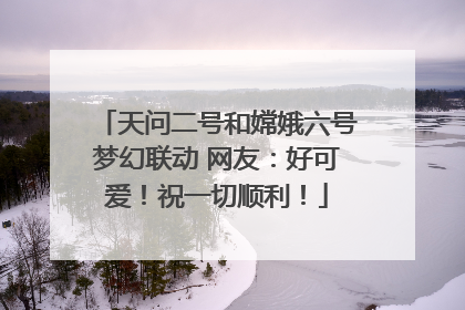 天问二号和嫦娥六号梦幻联动 网友：好可爱！祝一切顺利！
