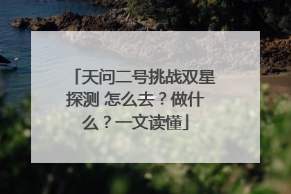 天问二号挑战双星探测 怎么去？做什么？一文读懂