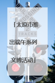 太原市推出端午系列文博活动