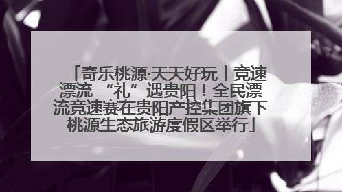 奇乐桃源·天天好玩丨竞速漂流 “礼”遇贵阳！全民漂流竞速赛在贵阳产控集团旗下桃源生态旅游度假区举行