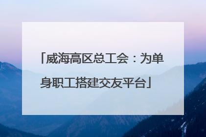 威海高区总工会：为单身职工搭建交友平台
