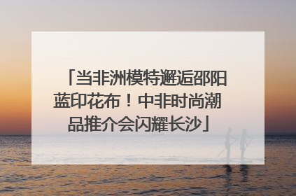 当非洲模特邂逅邵阳蓝印花布！中非时尚潮品推介会闪耀长沙