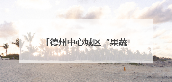 德州中心城区“果蔬地图”来了！54处临时销售点位置公布