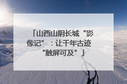 山西山阴长城“影像记”：让千年古迹“触屏可及”