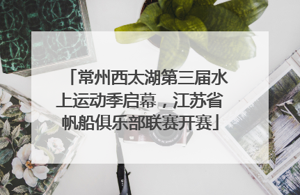 常州西太湖第三届水上运动季启幕，江苏省帆船俱乐部联赛开赛