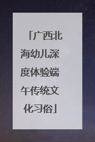 广西北海幼儿深度体验端午传统文化习俗