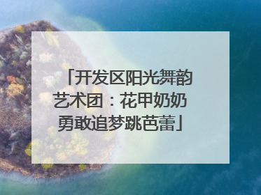 开发区阳光舞韵艺术团：花甲奶奶勇敢追梦跳芭蕾