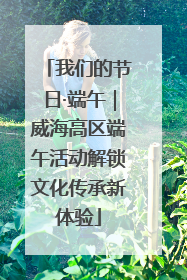 我们的节日·端午｜威海高区端午活动解锁文化传承新体验