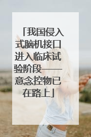 我国侵入式脑机接口进入临床试验阶段——意念控物已在路上