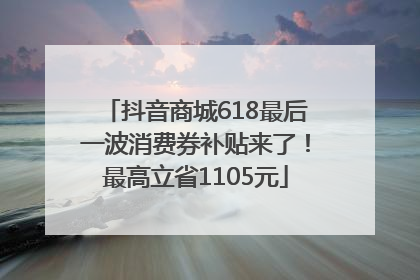 抖音商城618最后一波消费券补贴来了！最高立省1105元