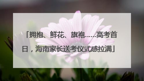 拥抱、鲜花、旗袍……高考首日，海南家长送考仪式感拉满