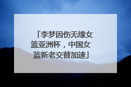 李梦因伤无缘女篮亚洲杯，中国女篮新老交替加速