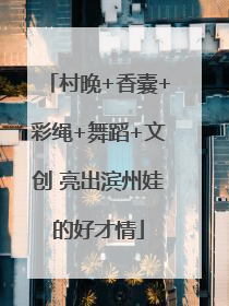 村晚+香囊+彩绳+舞蹈+文创 亮出滨州娃的好才情