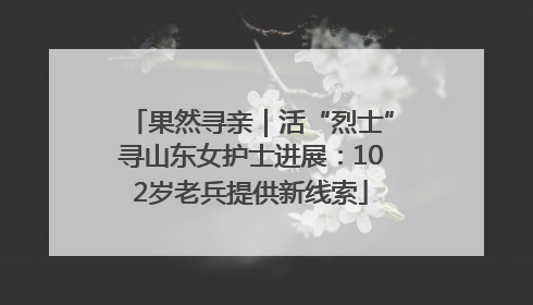 果然寻亲｜活“烈士”寻山东女护士进展：102岁老兵提供新线索