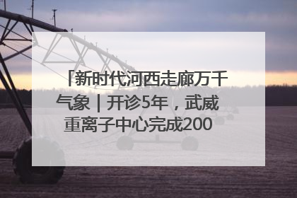 新时代河西走廊万千气象｜开诊5年，武威重离子中心完成2000余例患者治疗