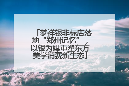 梦祥银非标店落地“郑州记忆”，以银为媒重塑东方美学消费新生态