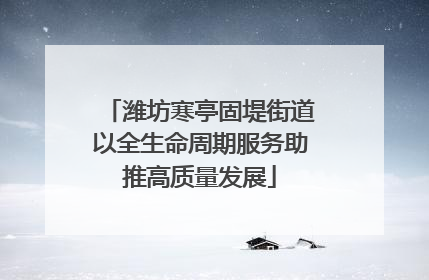 潍坊寒亭固堤街道以全生命周期服务助推高质量发展