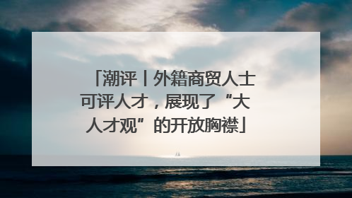 潮评丨外籍商贸人士可评人才，展现了“大人才观”的开放胸襟