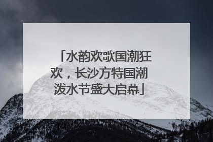 水韵欢歌国潮狂欢，长沙方特国潮泼水节盛大启幕