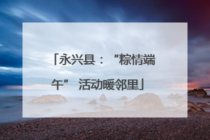 永兴县：“粽情端午” 活动暖邻里