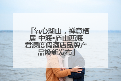 氧心湖山，禅意栖居 中海•庐山西海君澜度假酒店品牌产品焕新发布