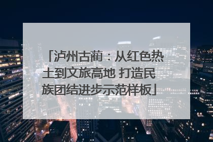 泸州古蔺：从红色热土到文旅高地 打造民族团结进步示范样板