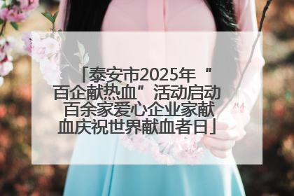 泰安市2025年“百企献热血”活动启动 百余家爱心企业家献血庆祝世界献血者日