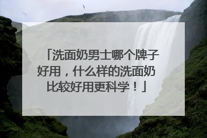 洗面奶男士哪个牌子好用，什么样的洗面奶比较好用更科学！