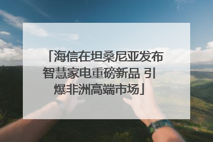海信在坦桑尼亚发布智慧家电重磅新品 引爆非洲高端市场