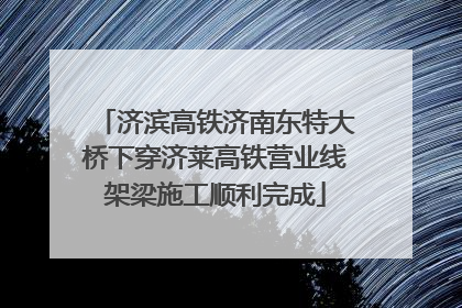 济滨高铁济南东特大桥下穿济莱高铁营业线架梁施工顺利完成