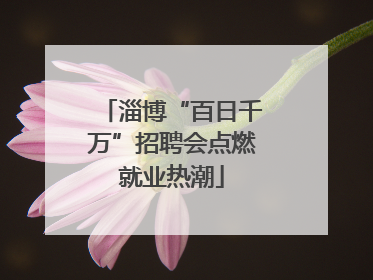 淄博“百日千万”招聘会点燃就业热潮
