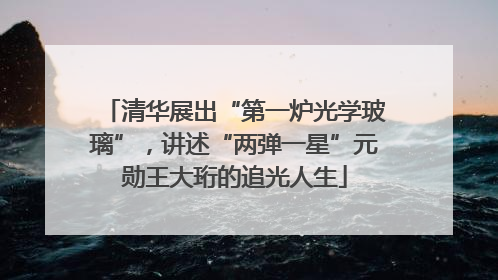 清华展出“第一炉光学玻璃”，讲述“两弹一星”元勋王大珩的追光人生