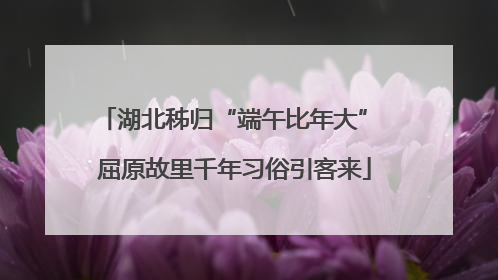 湖北秭归“端午比年大” 屈原故里千年习俗引客来