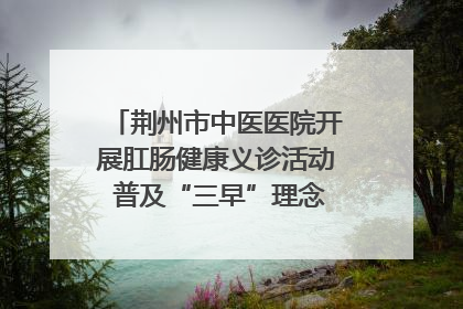 荆州市中医医院开展肛肠健康义诊活动 普及“三早”理念 传递健康生活
