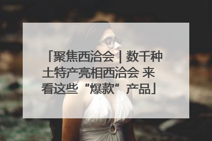 聚焦西洽会｜数千种土特产亮相西洽会 来看这些“爆款”产品