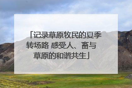记录草原牧民的夏季转场路 感受人、畜与草原的和谐共生