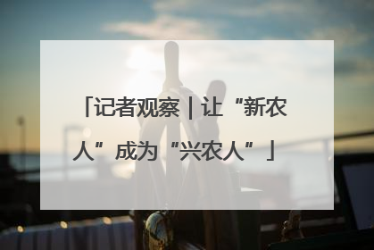 记者观察｜让“新农人”成为“兴农人”