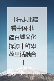 行走北疆看中国·北疆百城文化探源｜鲜卑故里话融合