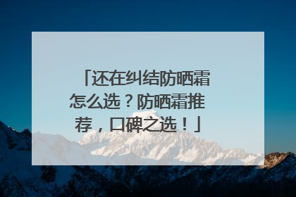 还在纠结防晒霜怎么选？防晒霜推荐，口碑之选！