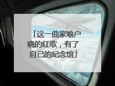 这一曲家喻户晓的红歌，有了自己的纪念馆