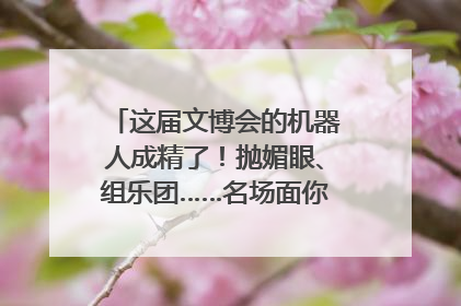 这届文博会的机器人成精了！抛媚眼、组乐团……名场面你pick谁？