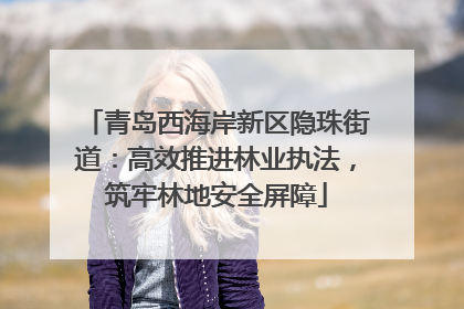 青岛西海岸新区隐珠街道：高效推进林业执法，筑牢林地安全屏障