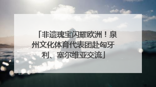 非遗瑰宝闪耀欧洲！泉州文化体育代表团赴匈牙利、塞尔维亚交流
