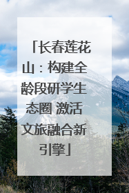长春莲花山：构建全龄段研学生态圈 激活文旅融合新引擎