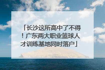 长沙这所高中了不得！广东两大职业篮球人才训练基地同时落户
