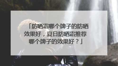 防晒霜哪个牌子的防晒效果好，夏日防晒霜推荐哪个牌子的效果好？