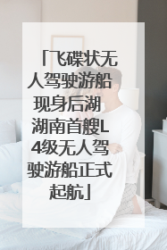 飞碟状无人驾驶游船现身后湖 湖南首艘L4级无人驾驶游船正式起航